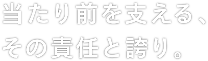 当たり前を支える、その責任と誇り。